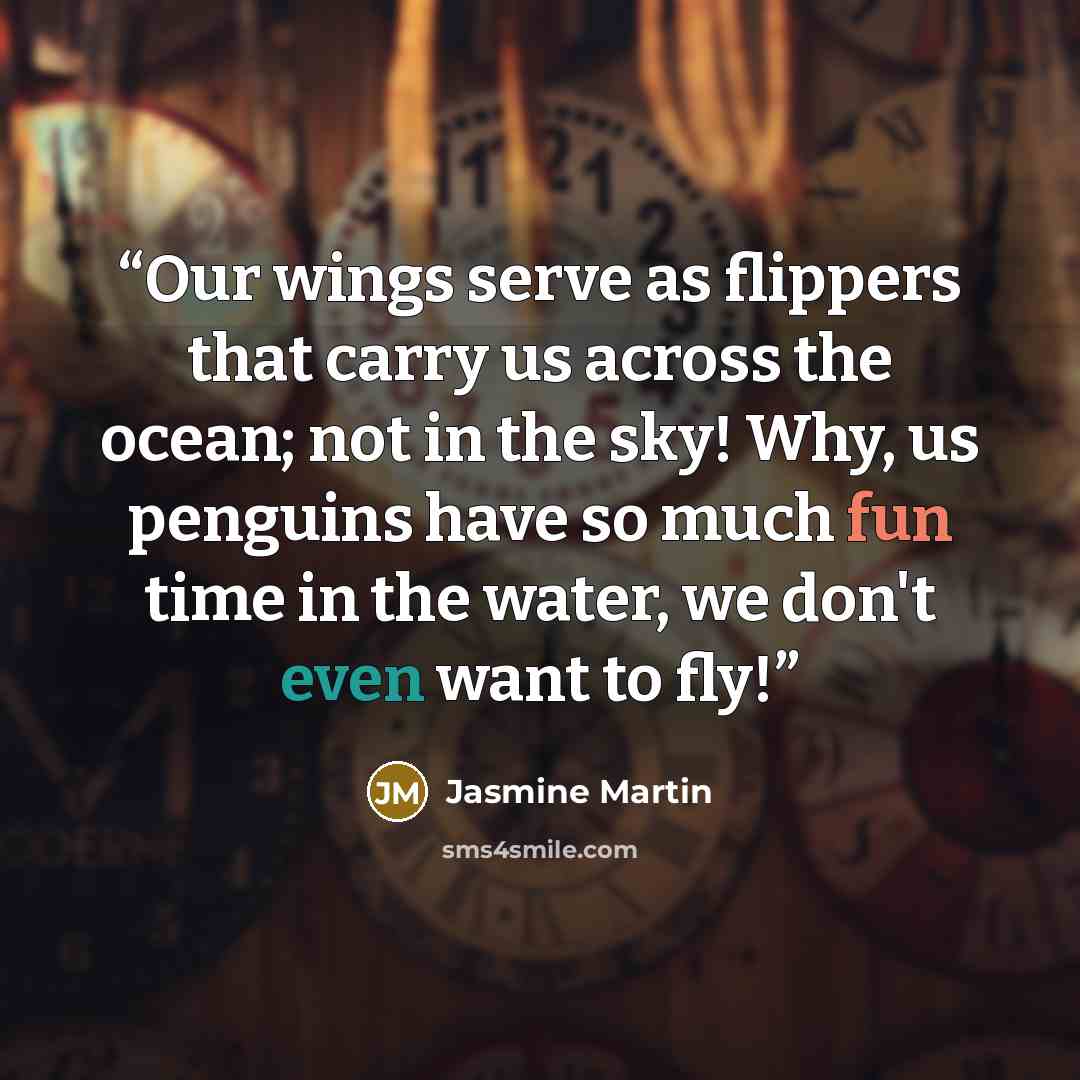 “Our wings serve as flippers that carry us across the ocean; not in the sky! Why, us penguins have so much fun time in the water, we don't even want to fly!” quote by Jasmine Martin