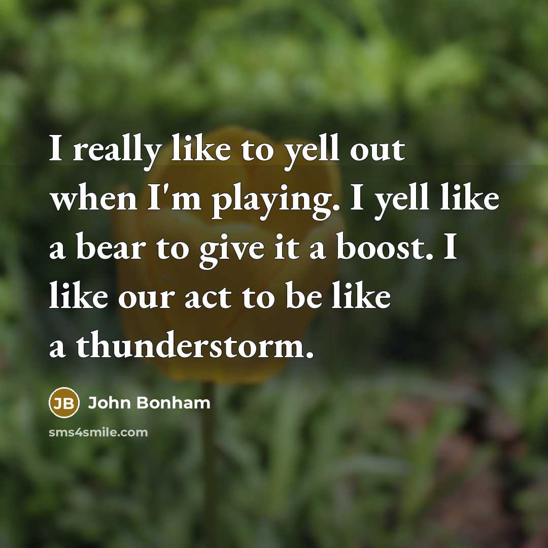 “I really like to yell out when I'm playing. I yell like a bear to give it a boost. I like our act to be like a thunderstorm.” quote by John Bonham