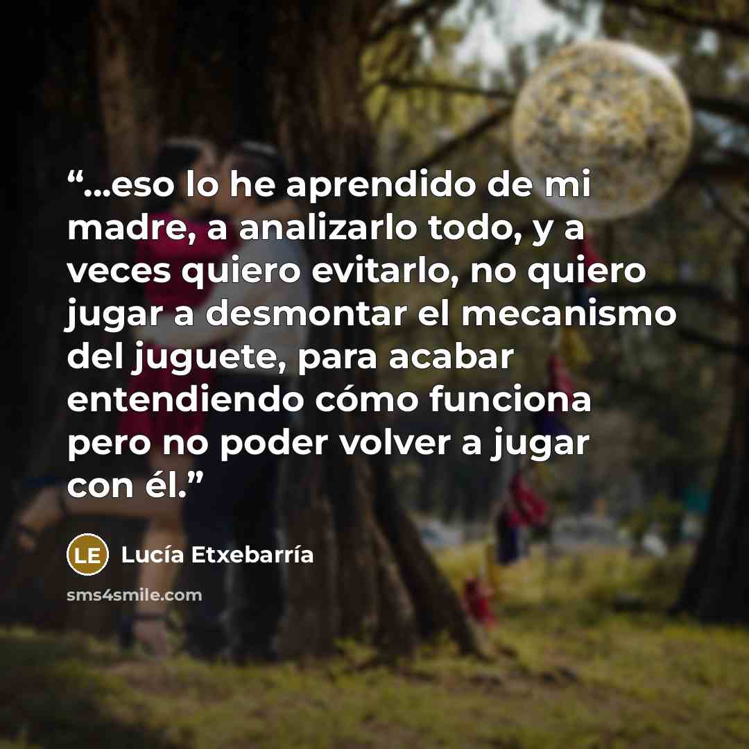 “...eso lo he aprendido de mi madre, a analizarlo todo, y a veces quiero evitarlo, no quiero jugar a desmontar el mecanismo del juguete, para acabar entendiendo cómo funciona pero no poder volver a jugar con él.” quote by Lucía Etxebarria
