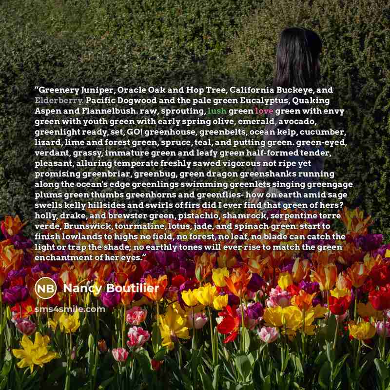 “Greenery Juniper, Oracle Oak and Hop Tree, California Buckeye, and Elderberry. Pacific Dogwood and the pale green Eucalyptus, Quaking Aspen and Flannelbush. raw, sprouting, lush green love green with envy green with youth green with early spring olive, emerald, avocado, greenlight ready, set, GO!…” quote by Nancy Boutilier