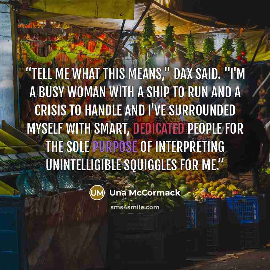 “Tell me what this means," Dax said. "I'm a busy woman with a ship to run and a crisis to handle and I've surrounded myself with smart, dedicated people for the sole purpose of interpreting unintelligible squiggles for me.” quote by Una McCormack