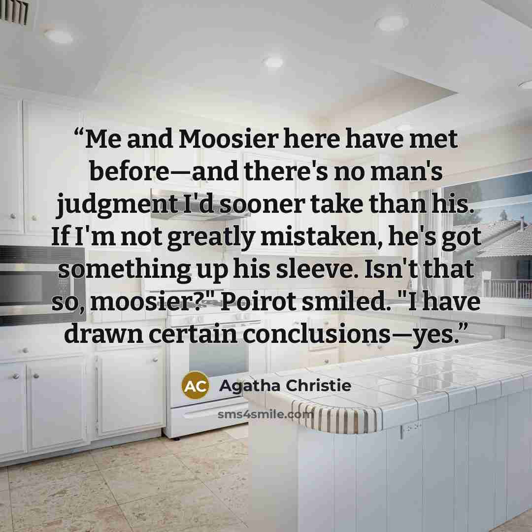 “Me and Moosier here have met before—and there's no man's judgment I'd sooner take than his. If I'm not greatly mistaken, he's got something up his sleeve. Isn't that so, moosier?" Poirot smiled. "I have drawn certain conclusions—yes.” quote by Agatha Christie