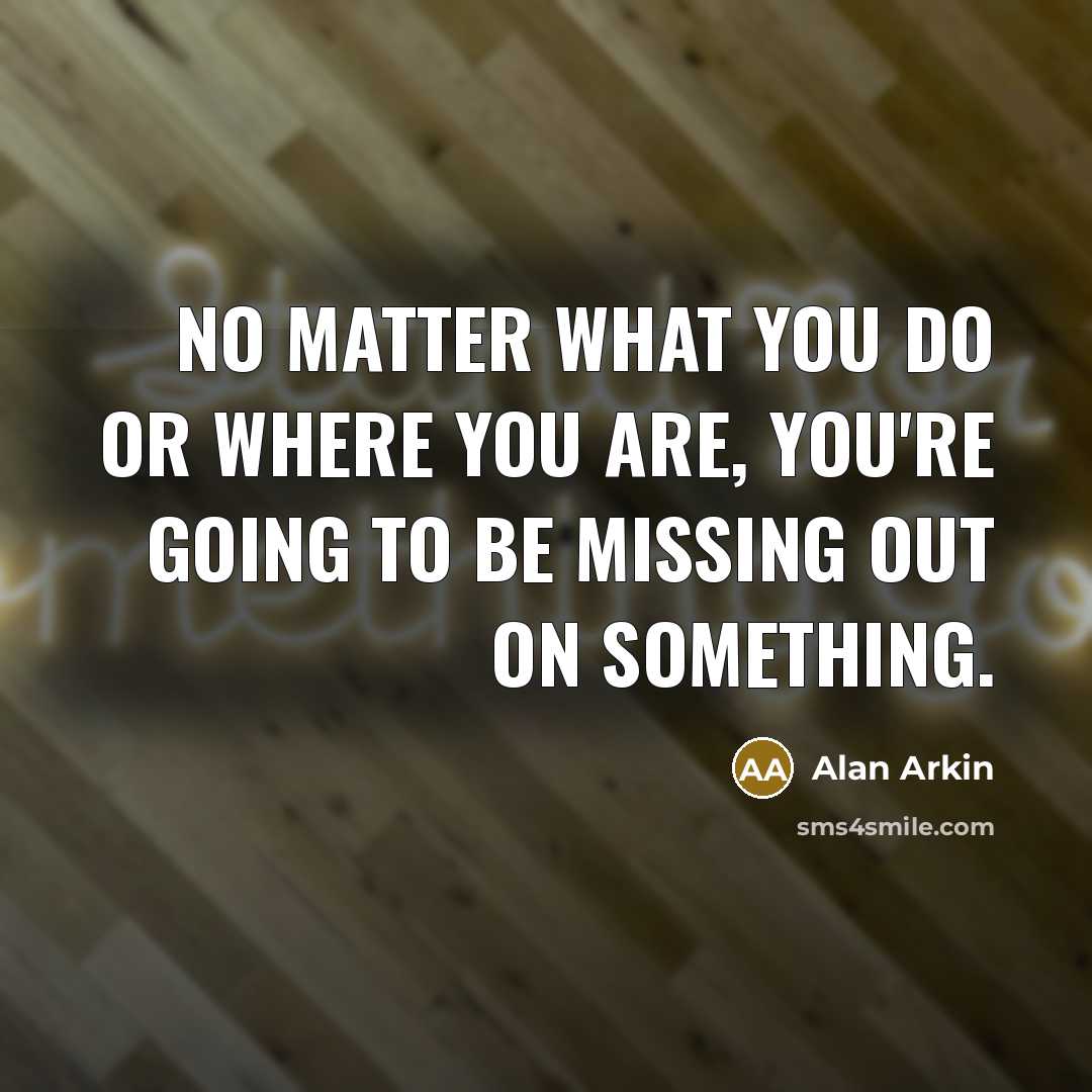 “No matter what you do or where you are, you're going to be missing out on something.” quote by Alan Arkin