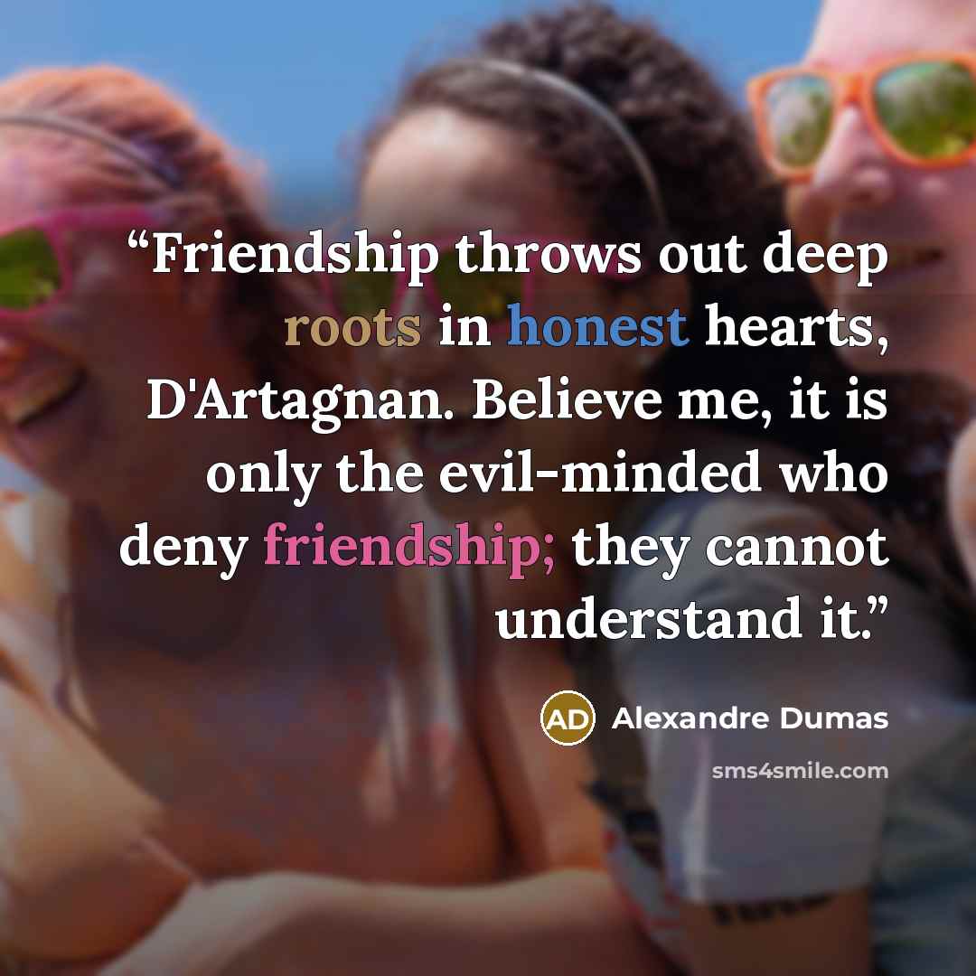 “Friendship throws out deep roots in honest hearts, D'Artagnan. Believe me, it is only the evil-minded who deny friendship; they cannot understand it.” quote by Alexandre Dumas