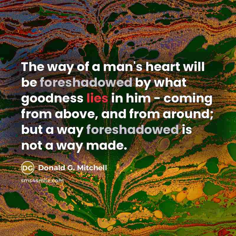 “The way of a man's heart will be foreshadowed by what goodness lies in him - coming from above, and from around; but a way foreshadowed is not a way made.” quote by Donald G. Mitchell