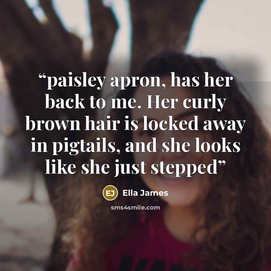 “paisley apron, has her back to me. Her curly brown hair is locked away in pigtails, and she looks like she just stepped” quote by Ella James