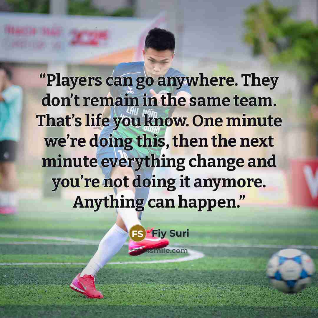 “Players can go anywhere. They don’t remain in the same team. That’s life you know. One minute we’re doing this, then the next minute everything change and you’re not doing it anymore. Anything can happen.” quote by Fiy Suri