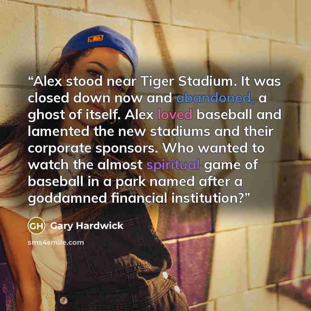 “Alex stood near Tiger Stadium. It was closed down now and abandoned, a ghost of itself. Alex loved baseball and lamented the new stadiums and their corporate sponsors. Who wanted to watch the almost spiritual game of baseball in a park named after a goddamned financial institution?” quote by Gary Hardwick