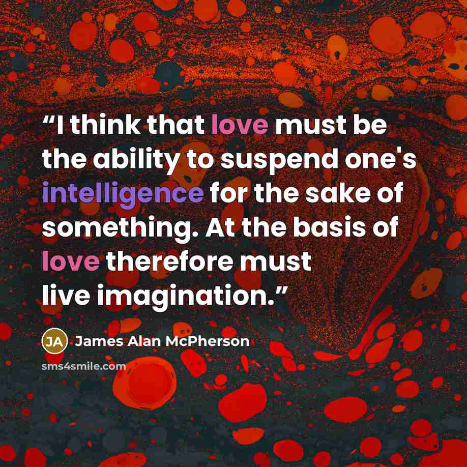 “I think that love must be the ability to suspend one's intelligence for the sake of something. At the basis of love therefore must live imagination.” quote by James Alan McPherson