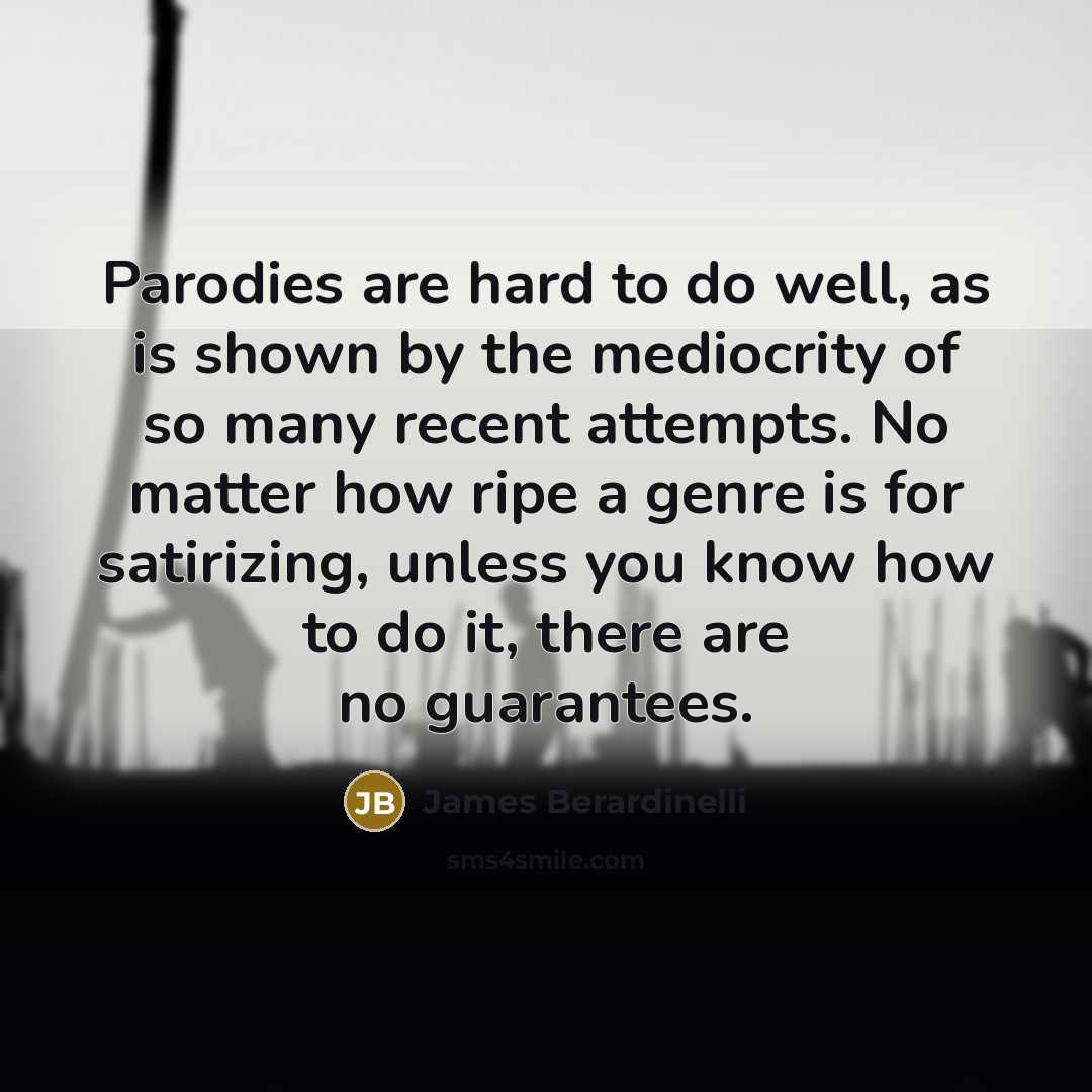 “Parodies are hard to do well, as is shown by the mediocrity of so many recent attempts. No matter how ripe a genre is for satirizing, unless you know how to do it, there are no guarantees.” quote by James Berardinelli