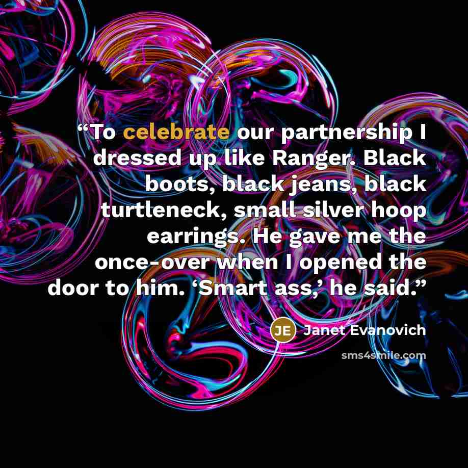 “To celebrate our partnership I dressed up like Ranger. Black boots, black jeans, black turtleneck, small silver hoop earrings. He gave me the once-over when I opened the door to him. ‘Smart ass,’ he said.” quote by Janet Evanovich