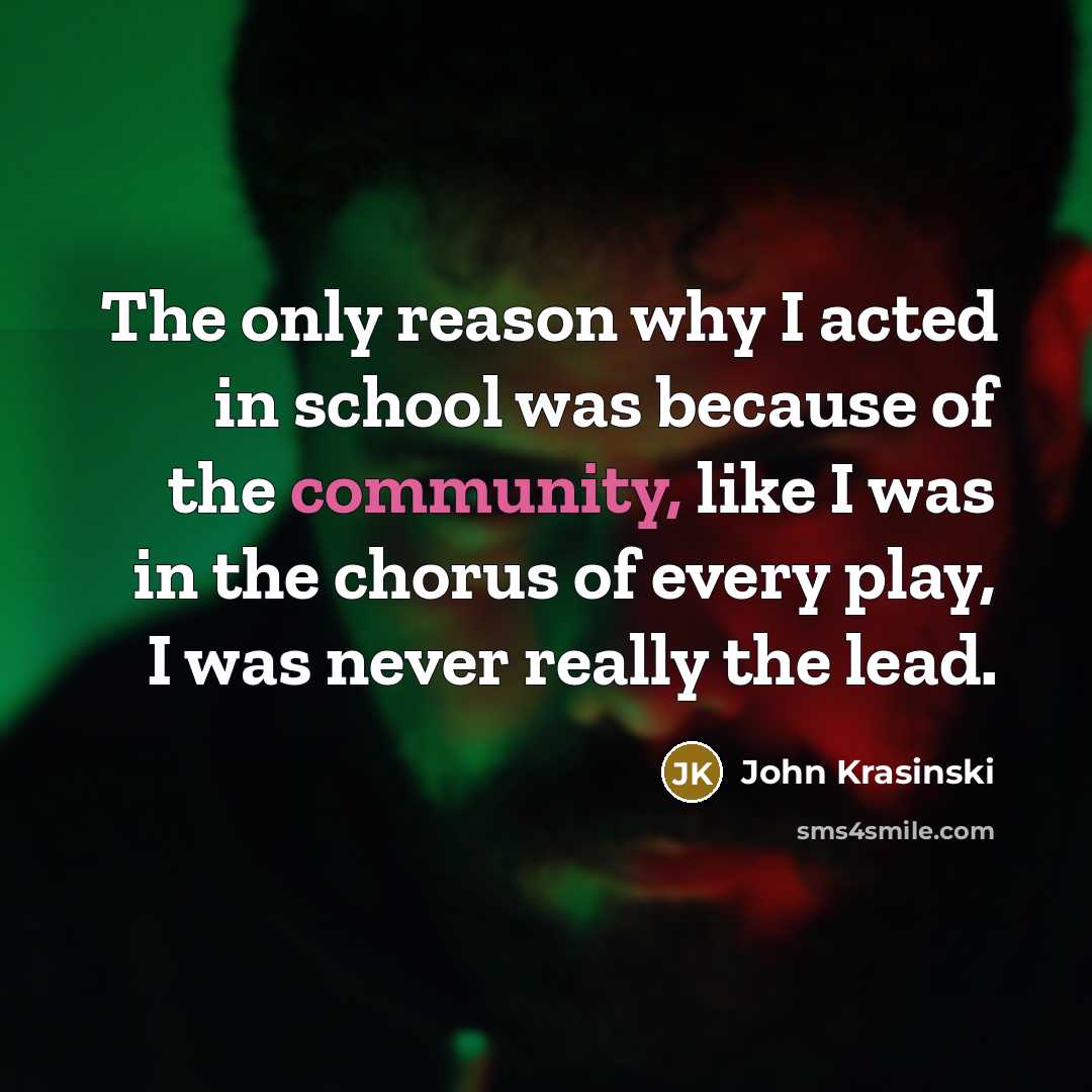 “The only reason why I acted in school was because of the community, like I was in the chorus of every play, I was never really the lead.” quote by John Krasinski