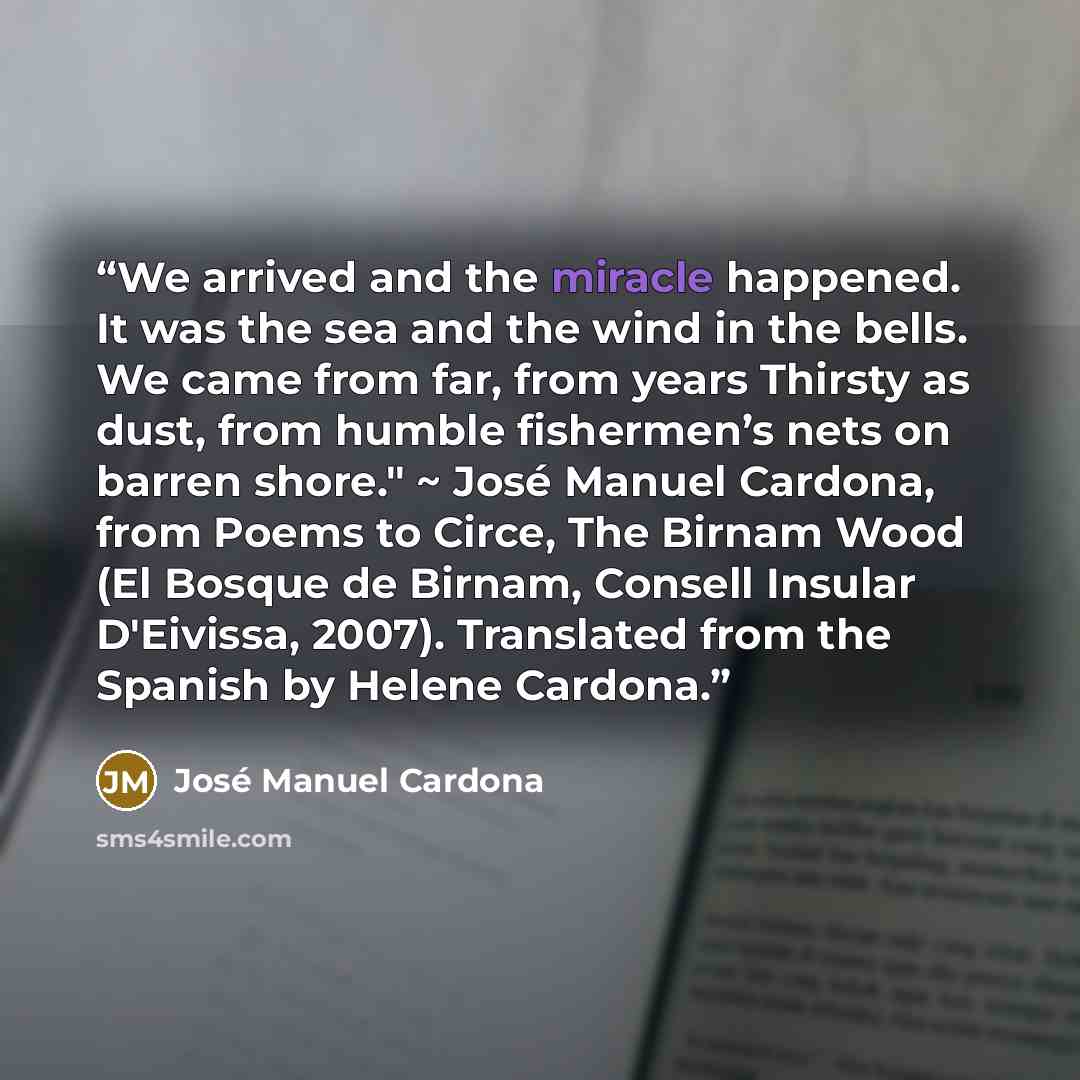 “We arrived and the miracle happened. It was the sea and the wind in the bells. We came from far, from years Thirsty as dust, from humble fishermen’s nets on barren shore." ~ José Manuel Cardona, from Poems to Circe, The Birnam Wood (El Bosque de Birnam, Consell Insular D'Eivissa, 2007). Translated…” quote by José Manuel Cardona