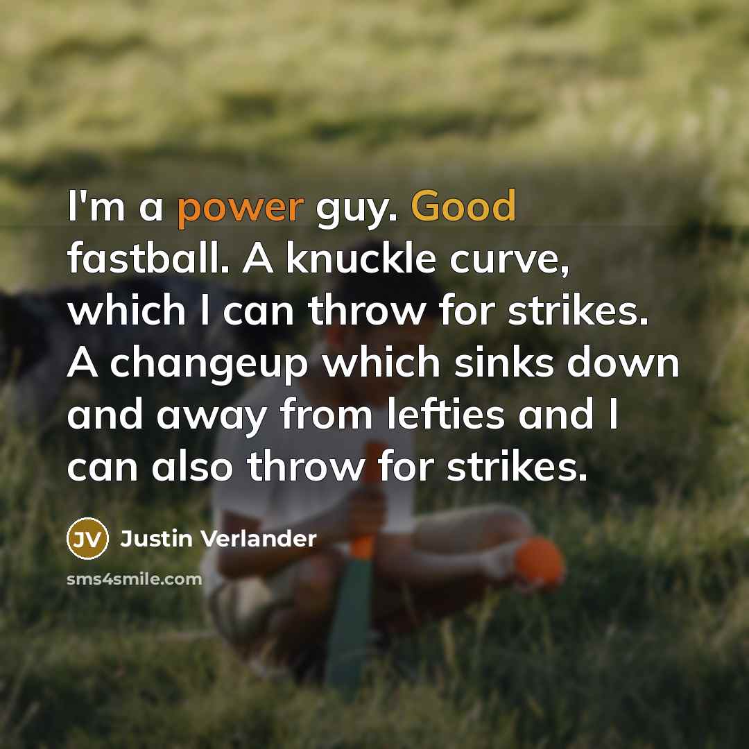 “I'm a power guy. Good fastball. A knuckle curve, which I can throw for strikes. A changeup which sinks down and away from lefties and I can also throw for strikes.” quote by Justin Verlander