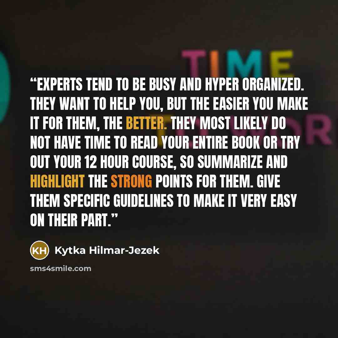 “Experts tend to be busy and hyper organized. They want to help you, but the easier you make it for them, the better. They most likely do not have time to read your entire book or try out your 12 hour course, so summarize and highlight the strong points for them. Give them specific guidelines to…” quote by Kytka Hilmar-Jezek