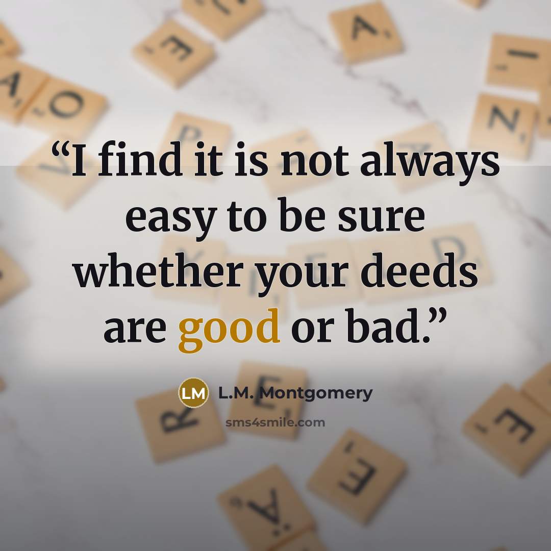 “I find it is not always easy to be sure whether your deeds are good or bad.” quote by L.M. Montgomery