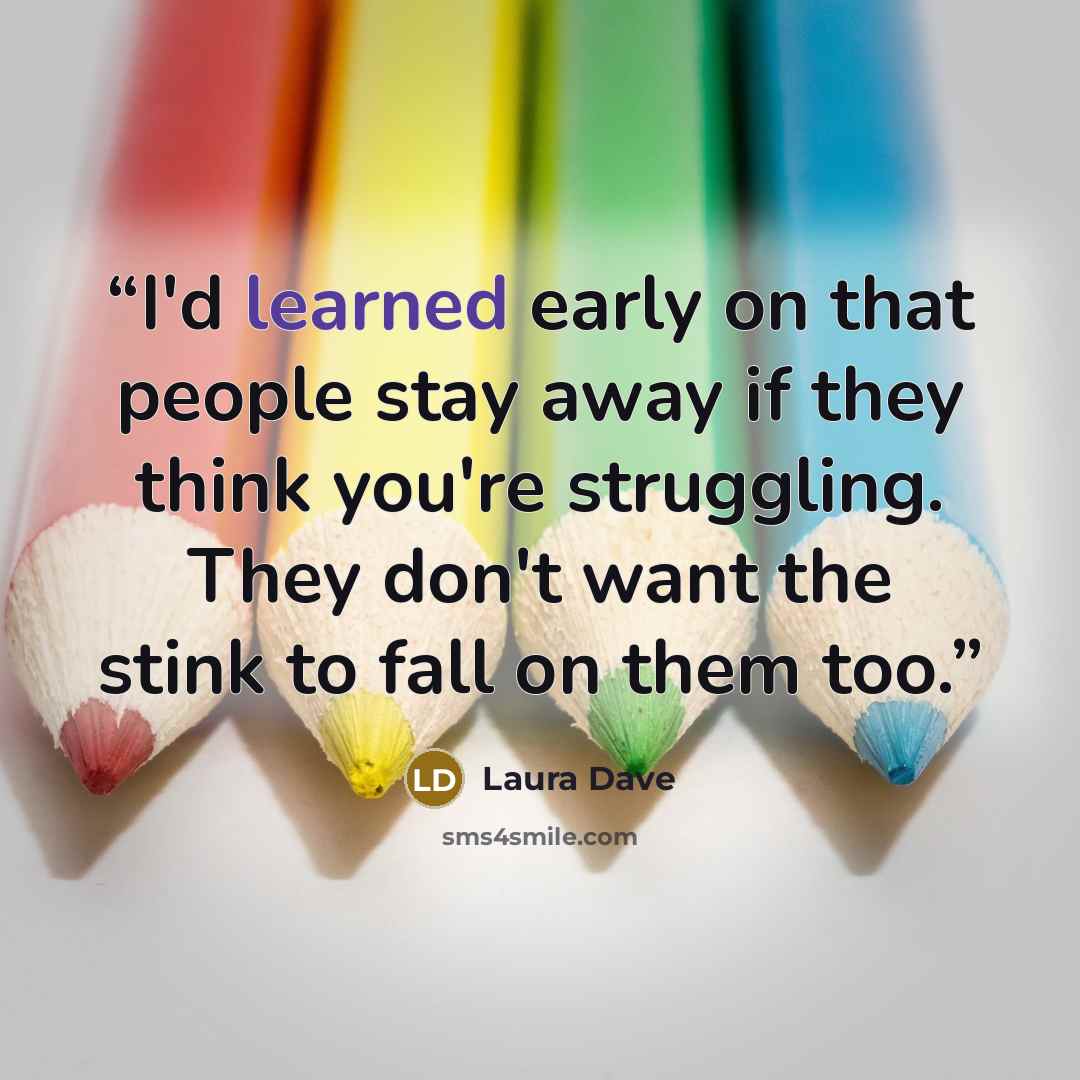 “I'd learned early on that people stay away if they think you're struggling. They don't want the stink to fall on them too.” quote by Laura Dave