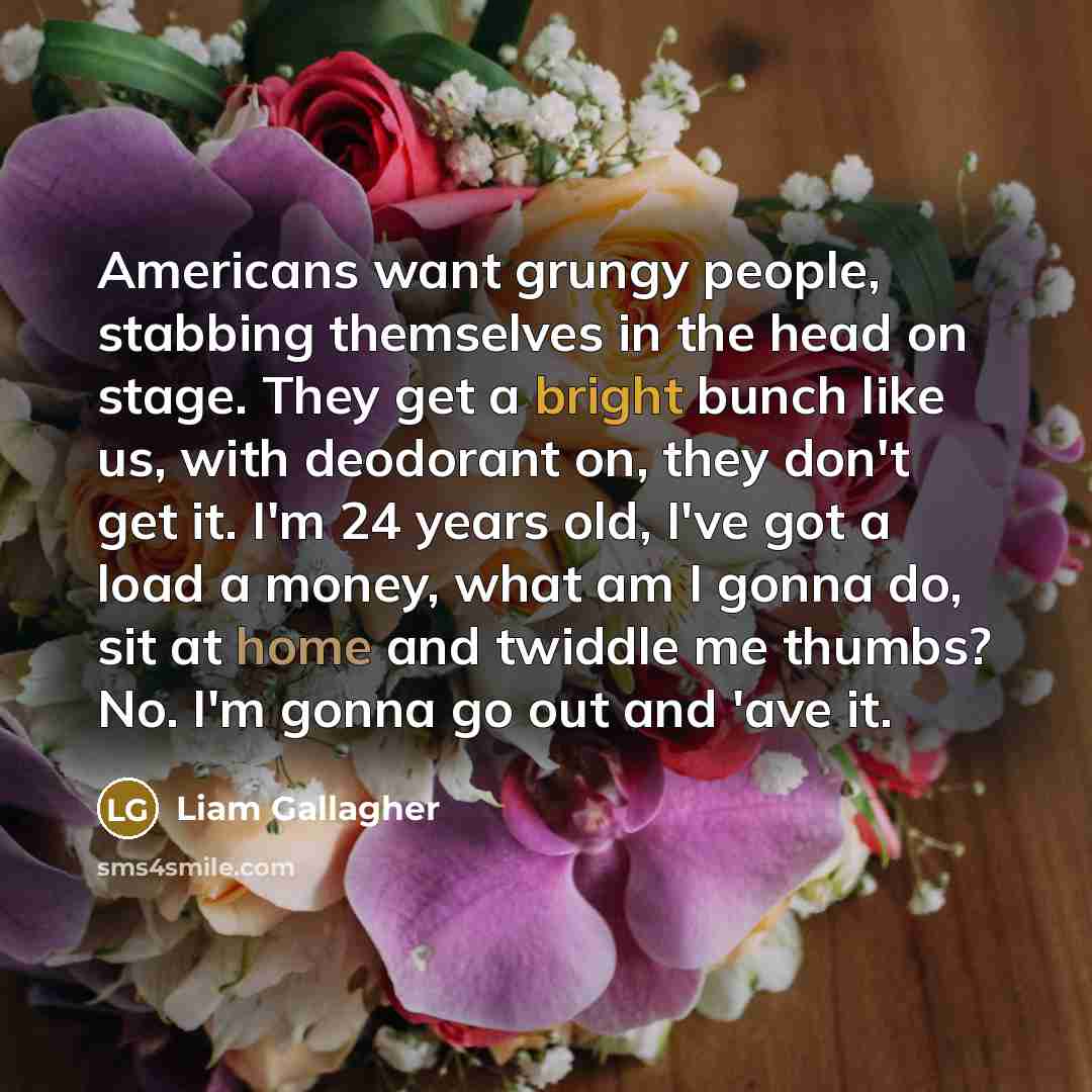“Americans want grungy people, stabbing themselves in the head on stage. They get a bright bunch like us, with deodorant on, they don't get it. I'm 24 years old, I've got a load a money, what am I gonna do, sit at home and twiddle me thumbs? No. I'm gonna go out and 'ave it.” quote by Liam Gallagher
