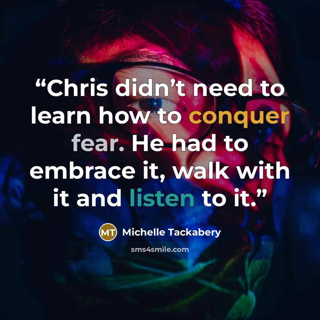 “Chris didn’t need to learn how to conquer fear. He had to embrace it, walk with it and listen to it.” quote by Michelle Tackabery
