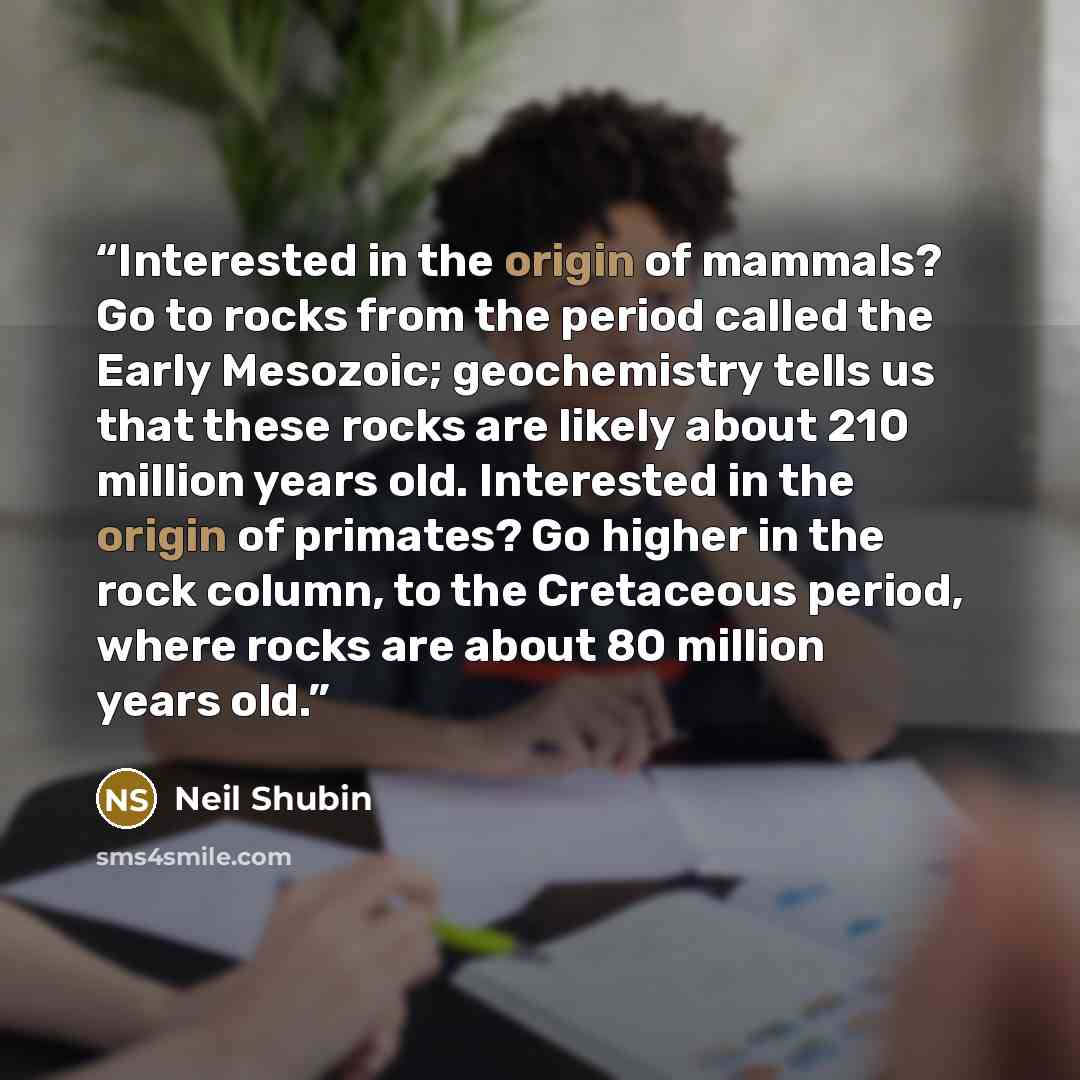 “Interested in the origin of mammals? Go to rocks from the period called the Early Mesozoic; geochemistry tells us that these rocks are likely about 210 million years old. Interested in the origin of primates? Go higher in the rock column, to the Cretaceous period, where rocks are about 80 million…” quote by Neil Shubin