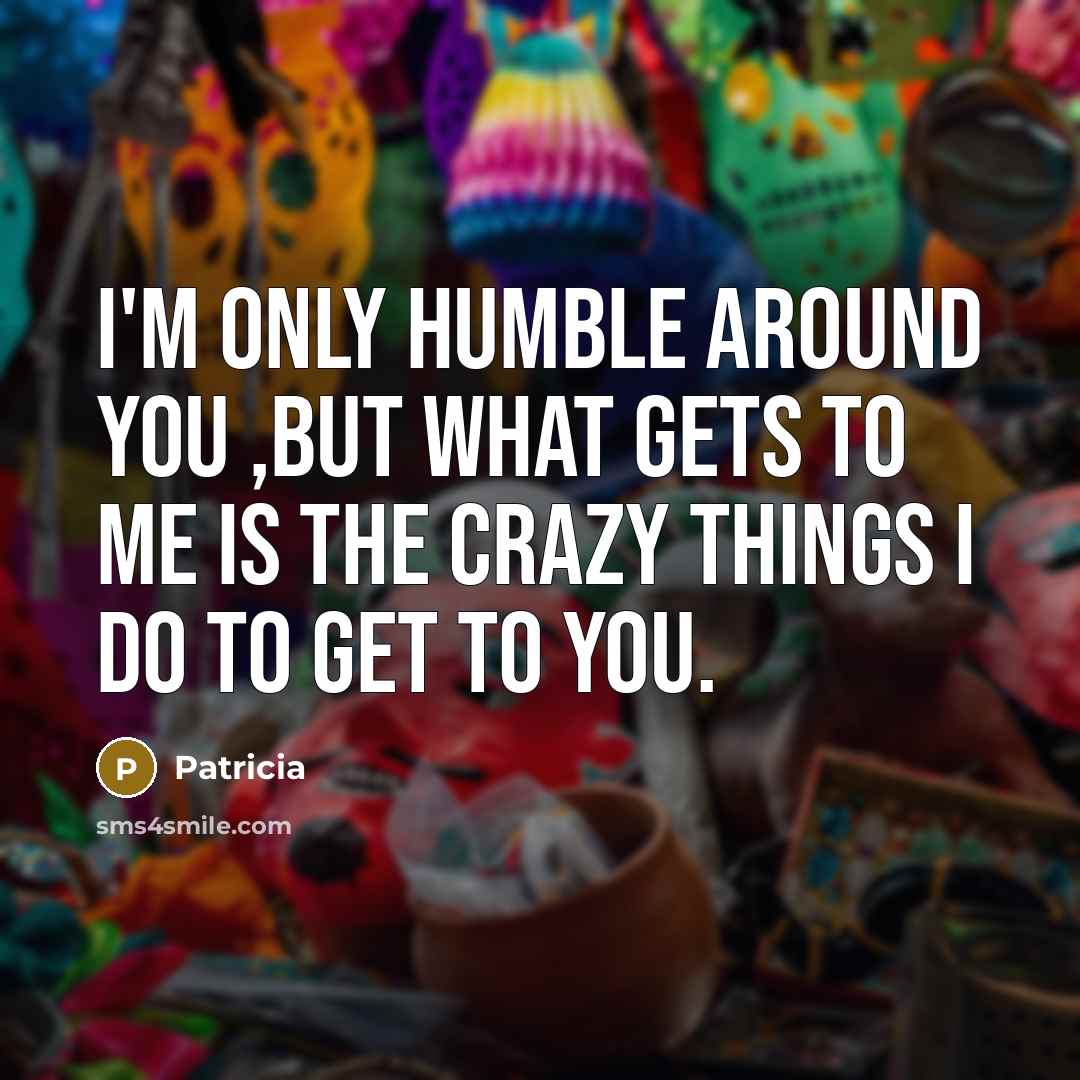 “I'm only humble around you ,but what gets to me is the crazy things I do to get to you.” quote by Patricia