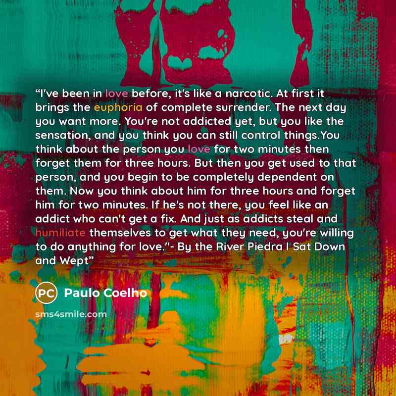 “I've been in love before, it's like a narcotic. At first it brings the euphoria of complete surrender. The next day you want more. You're not addicted yet, but you like the sensation, and you think you can still control things.You think about the person you love for two minutes then forget them…” quote by Paulo Coelho