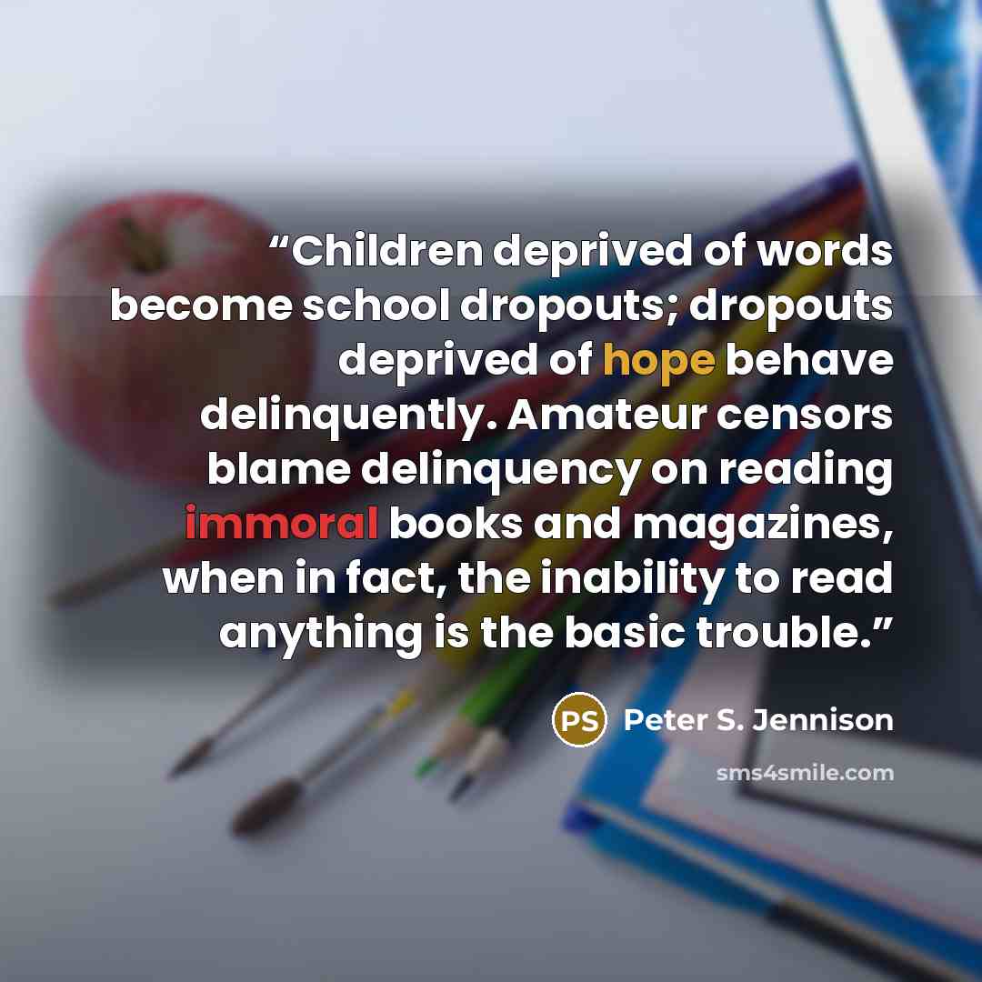 “Children deprived of words become school dropouts; dropouts deprived of hope behave delinquently. Amateur censors blame delinquency on reading immoral books and magazines, when in fact, the inability to read anything is the basic trouble.” quote by Peter S. Jennison