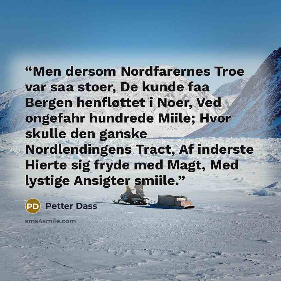 “Men dersom Nordfarernes Troe var saa stoer, De kunde faa Bergen henfløttet i Noer, Ved ongefahr hundrede Miile; Hvor skulle den ganske Nordlendingens Tract, Af inderste Hierte sig fryde med Magt, Med lystige Ansigter smiile.” quote by Petter Dass