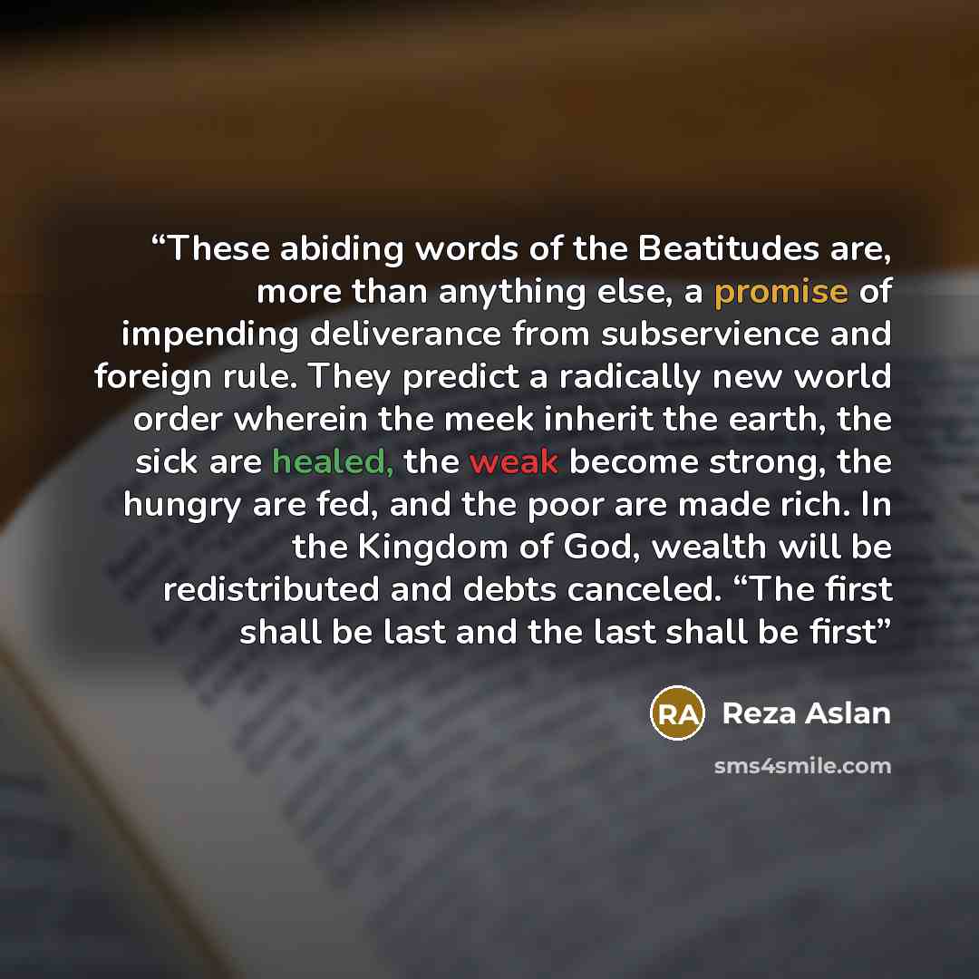 “These abiding words of the Beatitudes are, more than anything else, a promise of impending deliverance from subservience and foreign rule. They predict a radically new world order wherein the meek inherit the earth, the sick are healed, the weak become strong, the hungry are fed, and the poor are…” quote by Reza Aslan