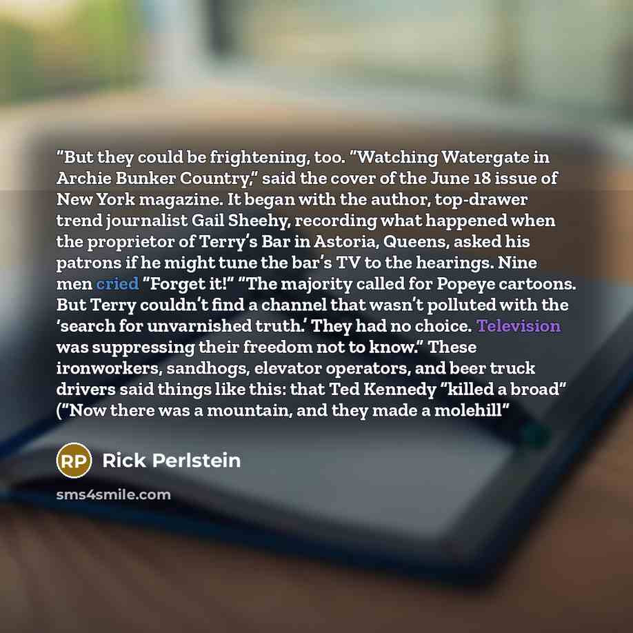 “But they could be frightening, too. “Watching Watergate in Archie Bunker Country,” said the cover of the June 18 issue of New York magazine. It began with the author, top-drawer trend journalist Gail Sheehy, recording what happened when the proprietor of Terry’s Bar in Astoria, Queens, asked his…” quote by Rick Perlstein