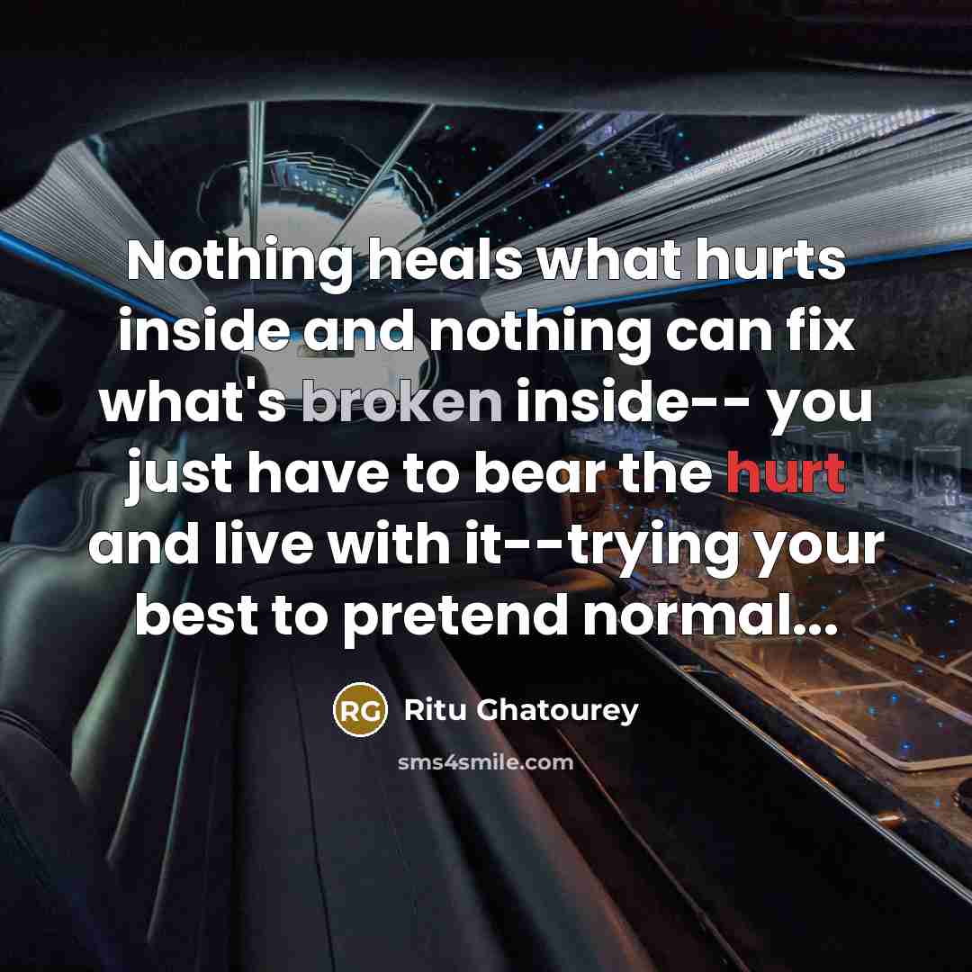 “Nothing heals what hurts inside and nothing can fix what's broken inside-- you just have to bear the hurt and live with it--trying your best to pretend normal...” quote by Ritu Ghatourey