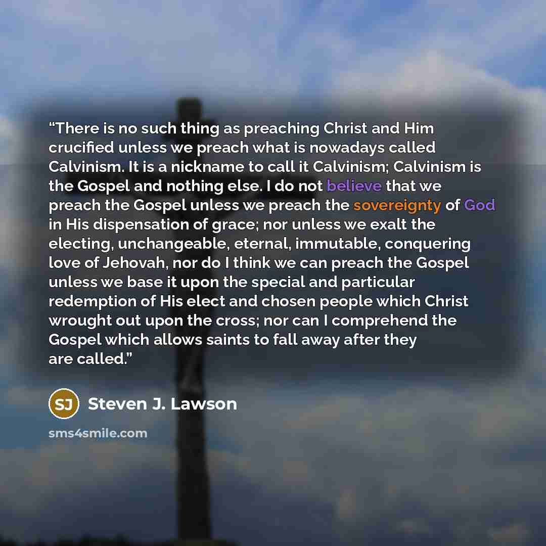 “There is no such thing as preaching Christ and Him crucified unless we preach what is nowadays called Calvinism. It is a nickname to call it Calvinism; Calvinism is the Gospel and nothing else. I do not believe that we preach the Gospel unless we preach the sovereignty of God in His dispensation…” quote by Steven J. Lawson