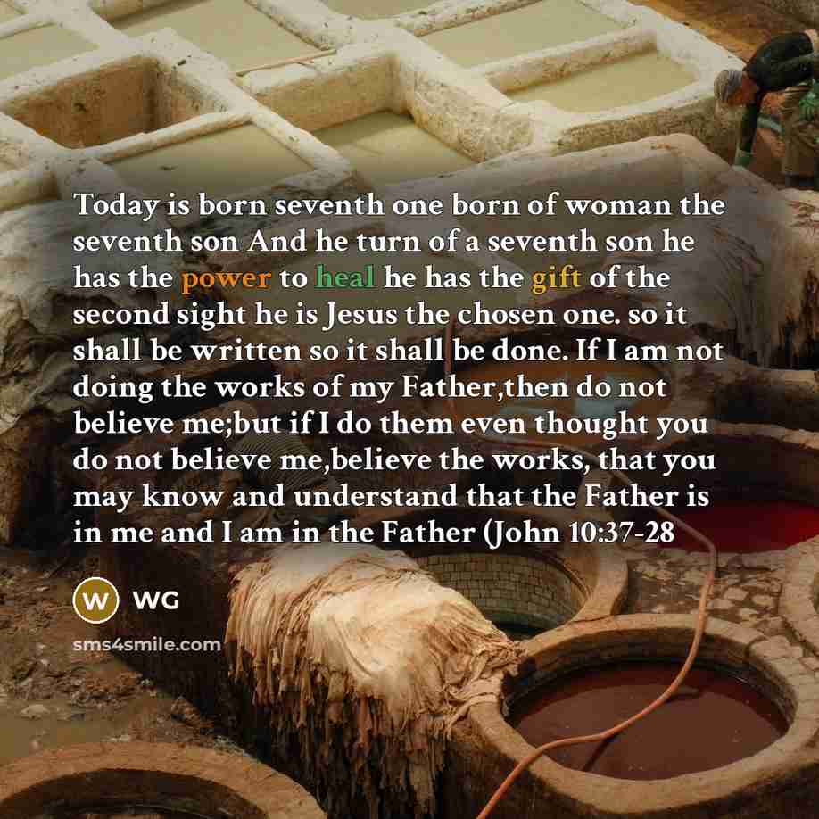 “Today is born seventh one born of woman the seventh son And he turn of a seventh son he has the power to heal he has the gift of the second sight he is Jesus the chosen one. so it shall be written so it shall be done. If I am not doing the works of my Father,then do not believe me;but if I do them…” quote by WG