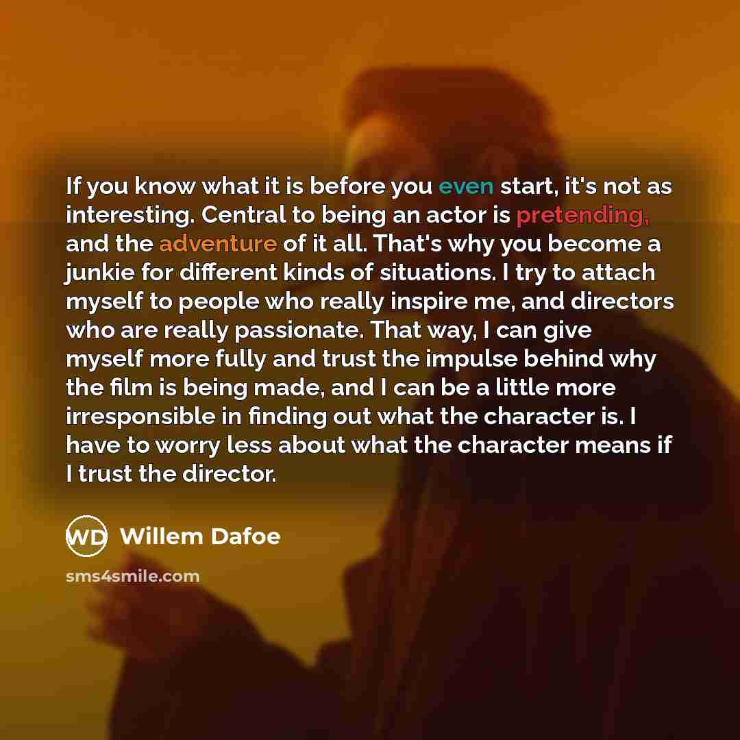 “If you know what it is before you even start, it's not as interesting. Central to being an actor is pretending, and the adventure of it all. That's why you become a junkie for different kinds of situations. I try to attach myself to people who really inspire me, and directors who are really…” quote by Willem Dafoe
