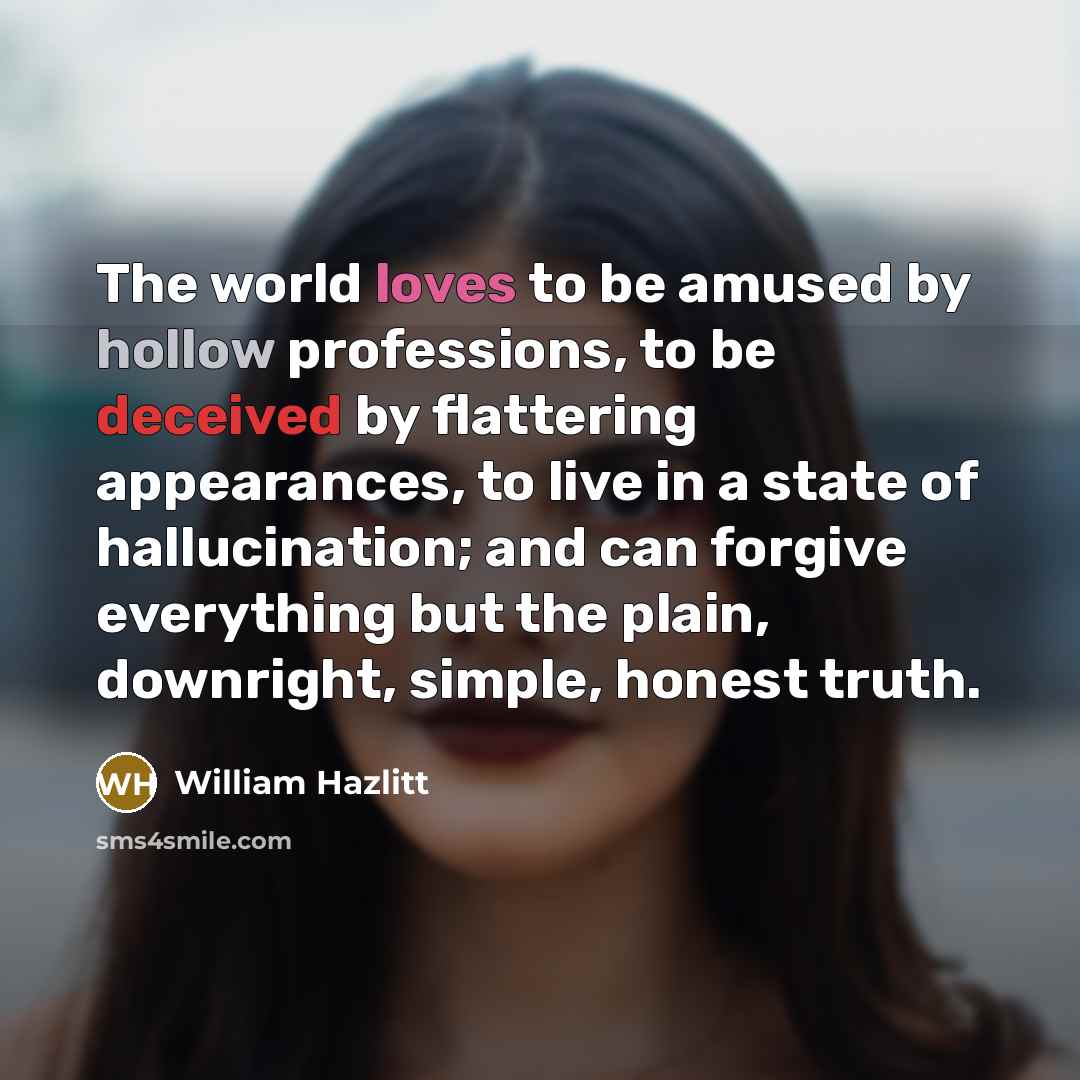 “The world loves to be amused by hollow professions, to be deceived by flattering appearances, to live in a state of hallucination; and can forgive everything but the plain, downright, simple, honest truth.” quote by William Hazlitt