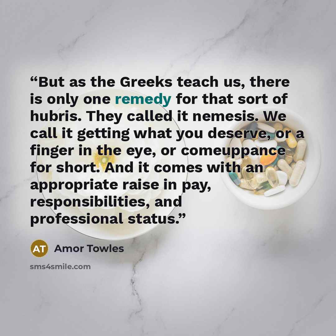 “But as the Greeks teach us, there is only one remedy for that sort of hubris. They called it nemesis. We call it getting what you deserve, or a finger in the eye, or comeuppance for short. And it comes with an appropriate raise in pay, responsibilities, and professional status.” quote by Amor Towles