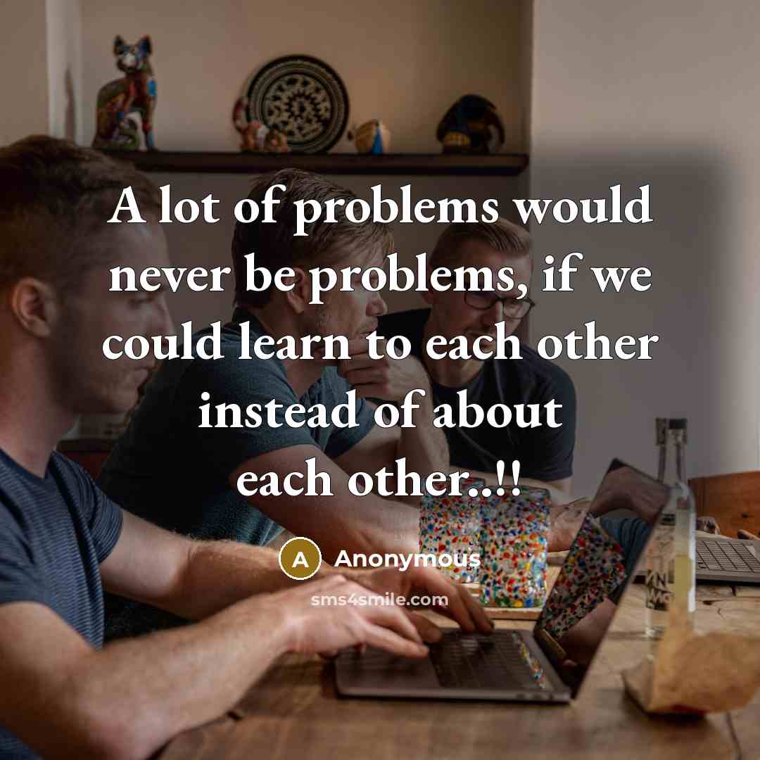“A lot of problems would never be problems, if we could learn to each other instead of about each other..!!” quote by Anonymous