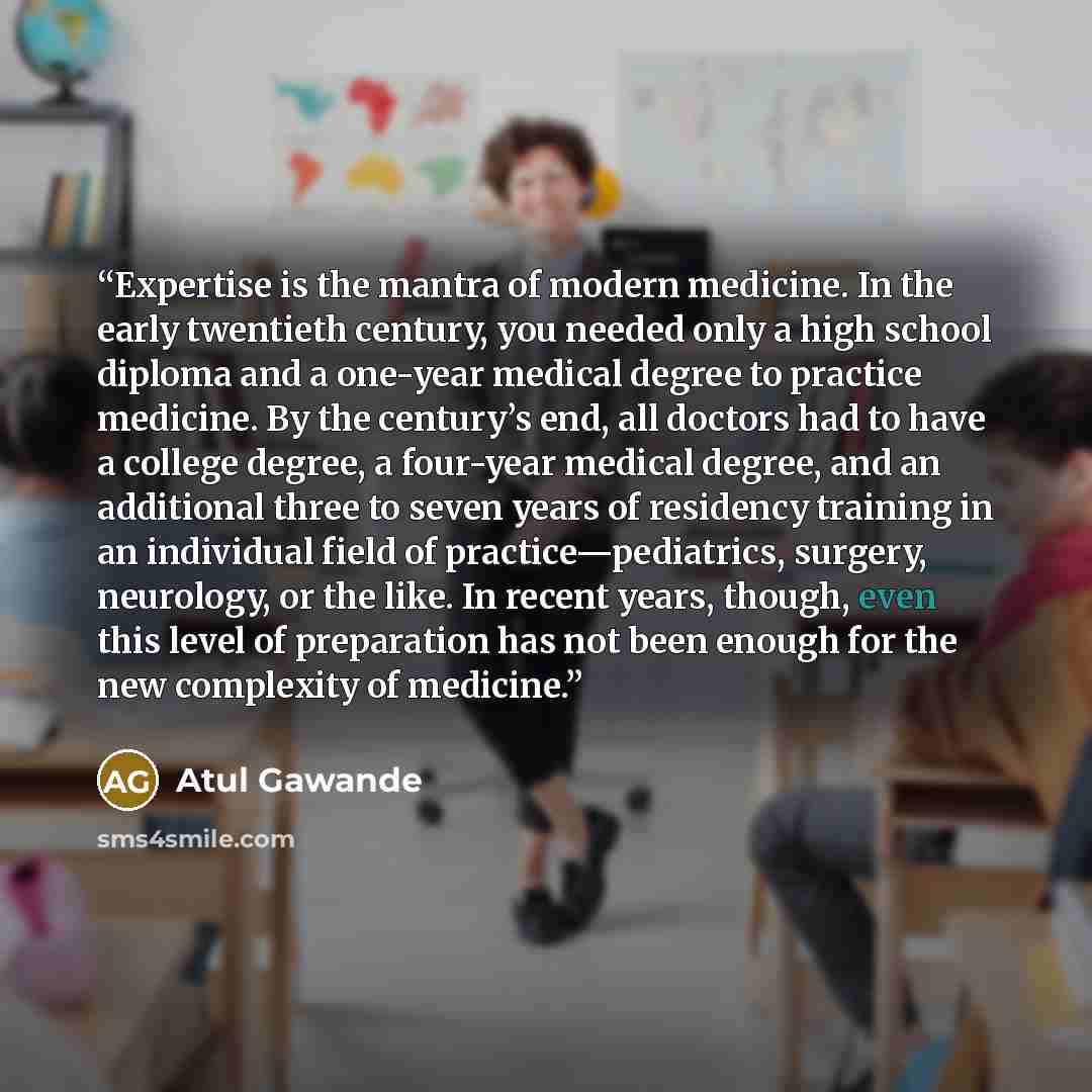 “Expertise is the mantra of modern medicine. In the early twentieth century, you needed only a high school diploma and a one-year medical degree to practice medicine. By the century’s end, all doctors had to have a college degree, a four-year medical degree, and an additional three to seven years…” quote by Atul Gawande