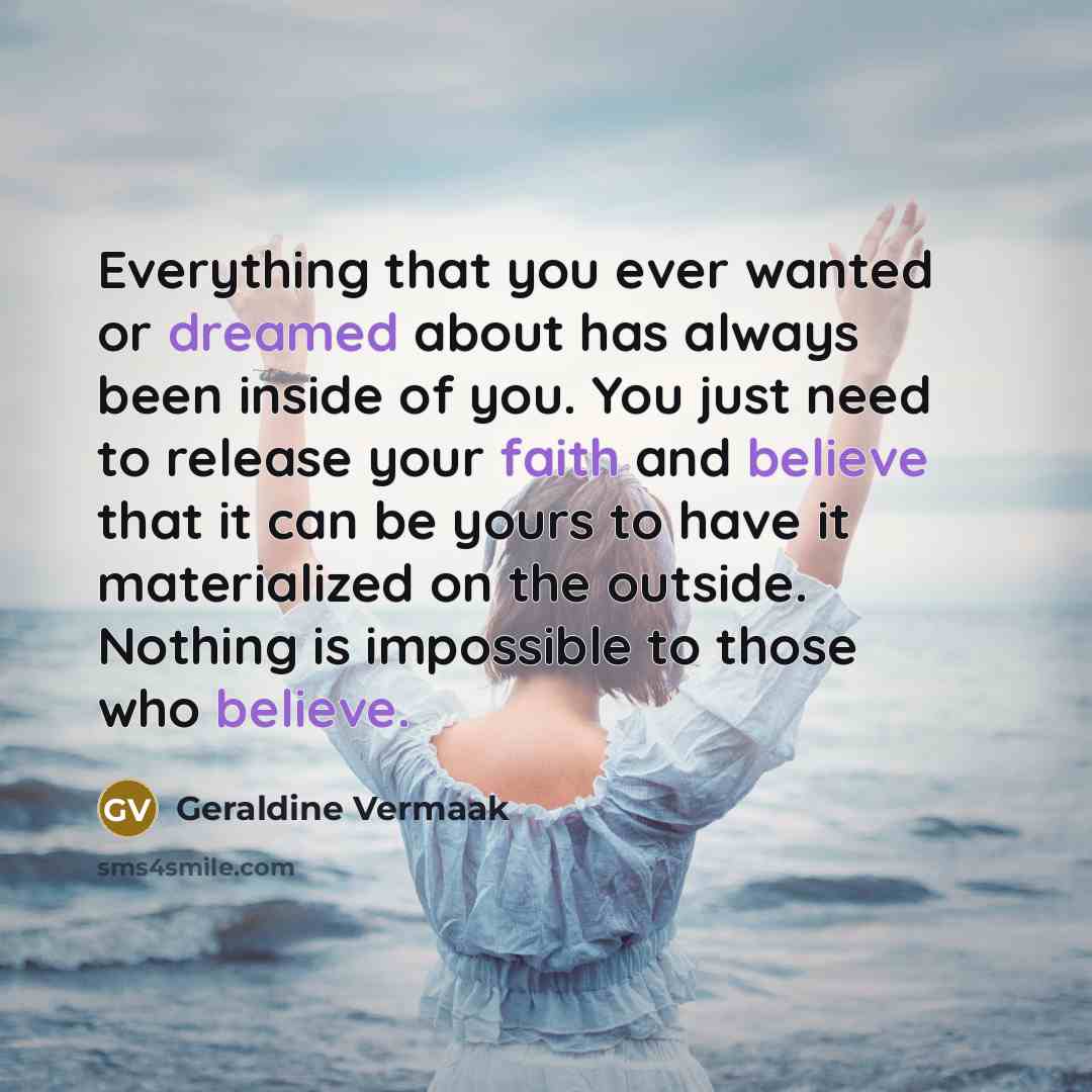 “Everything that you ever wanted or dreamed about has always been inside of you. You just need to release your faith and believe that it can be yours to have it materialized on the outside. Nothing is impossible to those who believe.” quote by Geraldine Vermaak
