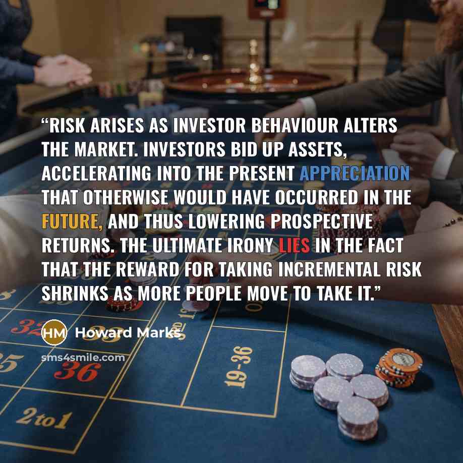 “Risk arises as investor behaviour alters the market. Investors bid up assets, accelerating into the present appreciation that otherwise would have occurred in the future, and thus lowering prospective returns. The ultimate irony lies in the fact that the reward for taking incremental risk shrinks…” quote by Howard Marks