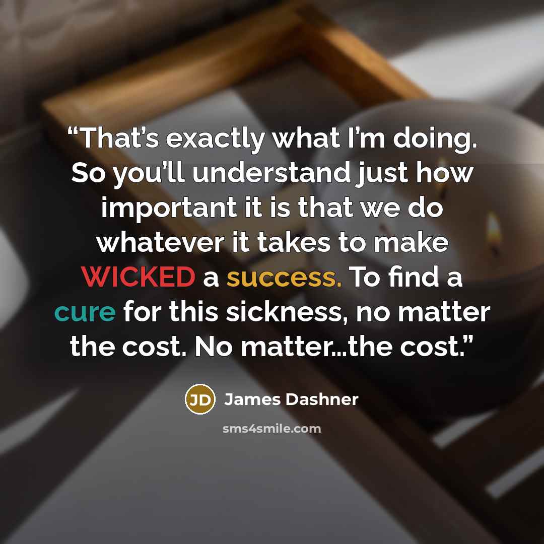 “That’s exactly what I’m doing. So you’ll understand just how important it is that we do whatever it takes to make WICKED a success. To find a cure for this sickness, no matter the cost. No matter…the cost.” quote by James Dashner