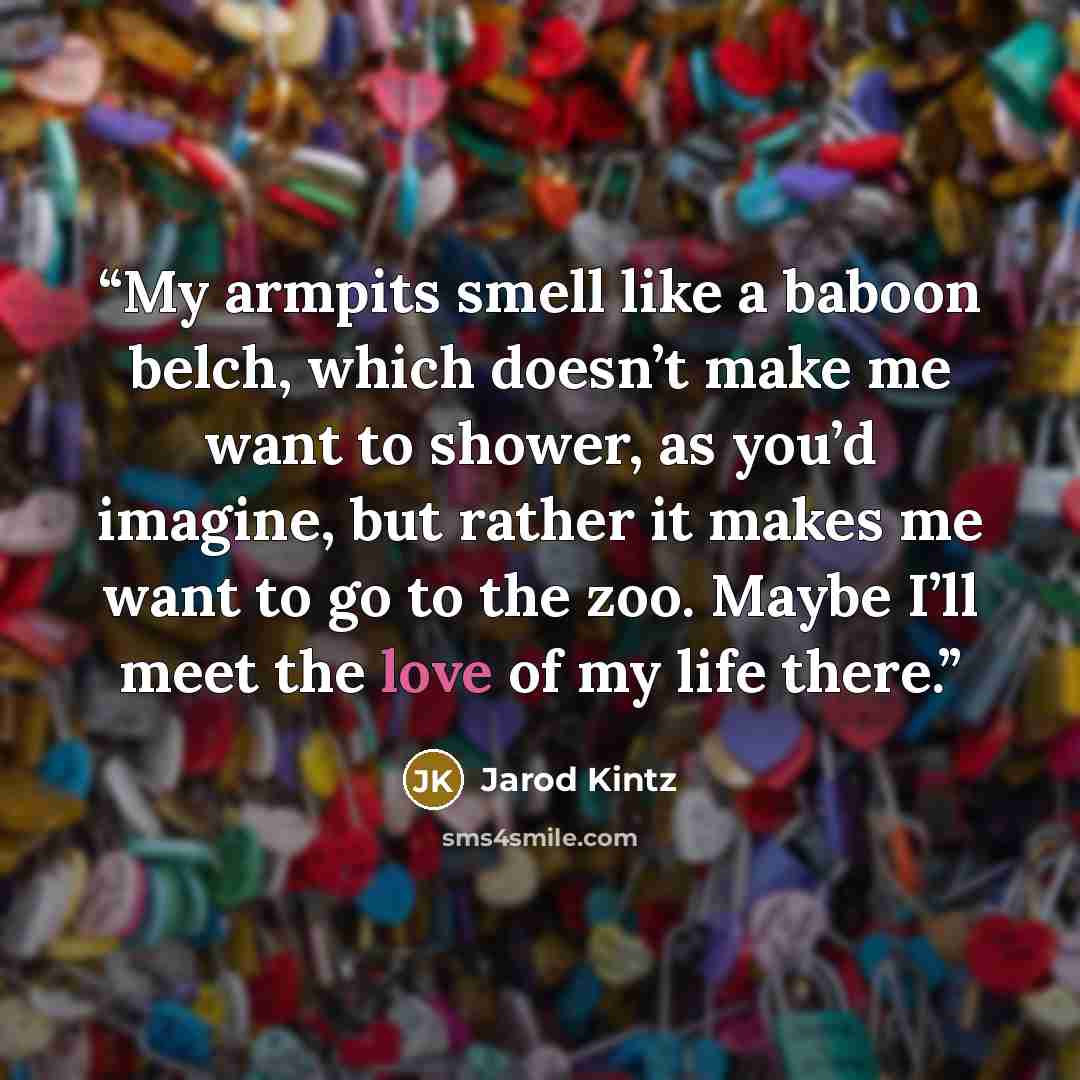 “My armpits smell like a baboon belch, which doesn’t make me want to shower, as you’d imagine, but rather it makes me want to go to the zoo. Maybe I’ll meet the love of my life there.” quote by Jarod Kintz