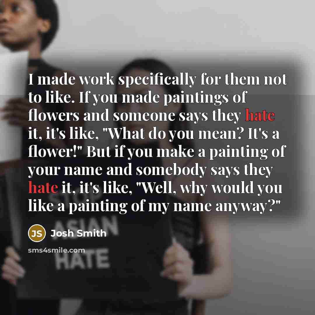 “I made work specifically for them not to like. If you made paintings of flowers and someone says they hate it, it's like, "What do you mean? It's a flower!" But if you make a painting of your name and somebody says they hate it, it's like, "Well, why would you like a painting of my name anyway?"” quote by Josh Smith