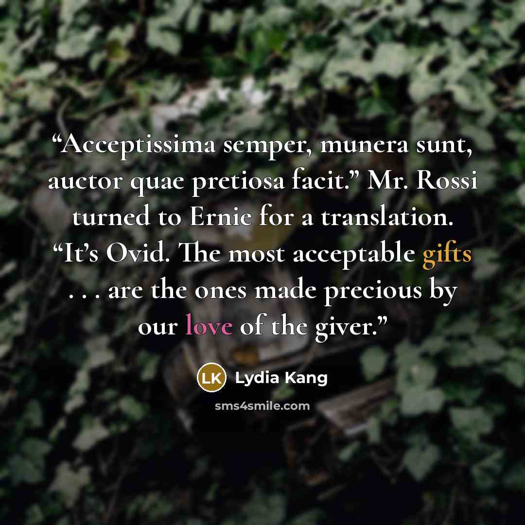 “Acceptissima semper, munera sunt, auctor quae pretiosa facit.” Mr. Rossi turned to Ernie for a translation. “It’s Ovid. The most acceptable gifts . . . are the ones made precious by our love of the giver.” quote by Lydia Kang