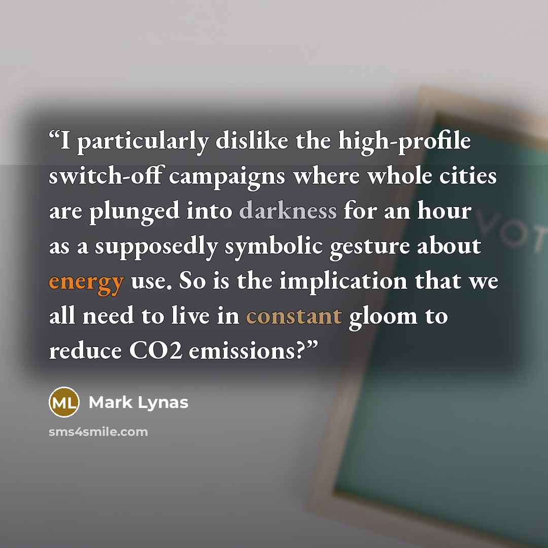 “I particularly dislike the high-profile switch-off campaigns where whole cities are plunged into darkness for an hour as a supposedly symbolic gesture about energy use. So is the implication that we all need to live in constant gloom to reduce CO2 emissions?” quote by Mark Lynas