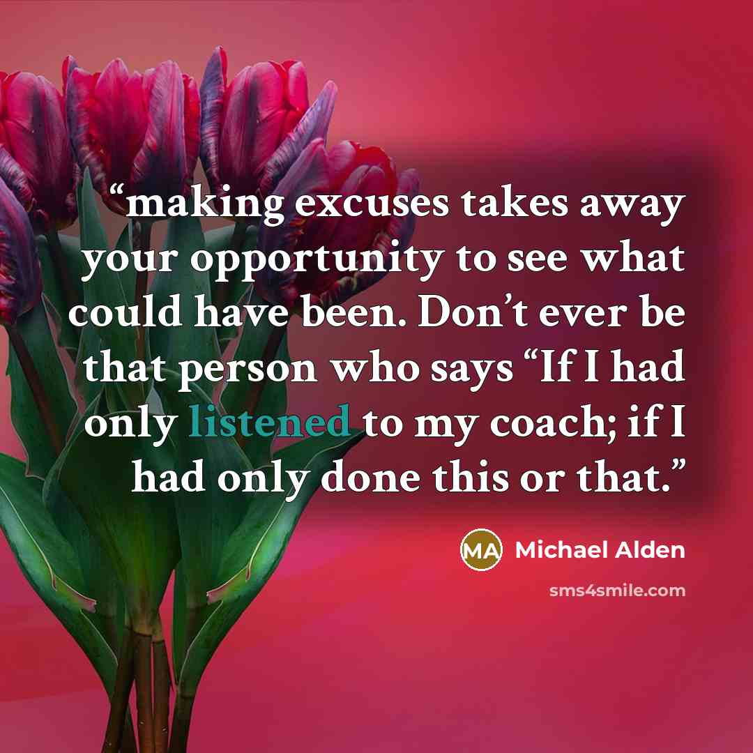 “making excuses takes away your opportunity to see what could have been. Don’t ever be that person who says “If I had only listened to my coach; if I had only done this or that.” quote by Michael Alden