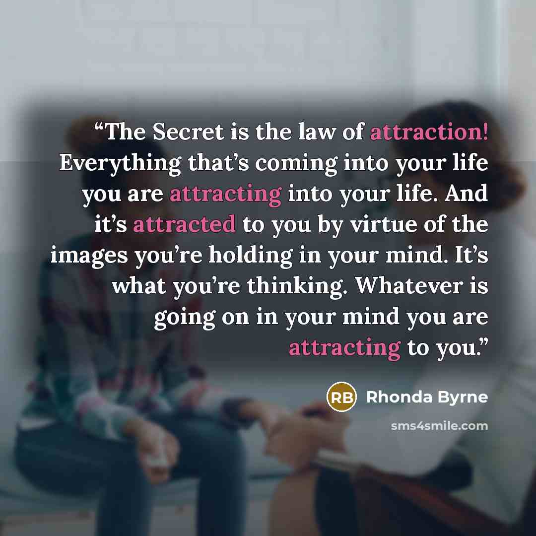 “The Secret is the law of attraction! Everything that’s coming into your life you are attracting into your life. And it’s attracted to you by virtue of the images you’re holding in your mind. It’s what you’re thinking. Whatever is going on in your mind you are attracting to you.” quote by Rhonda Byrne
