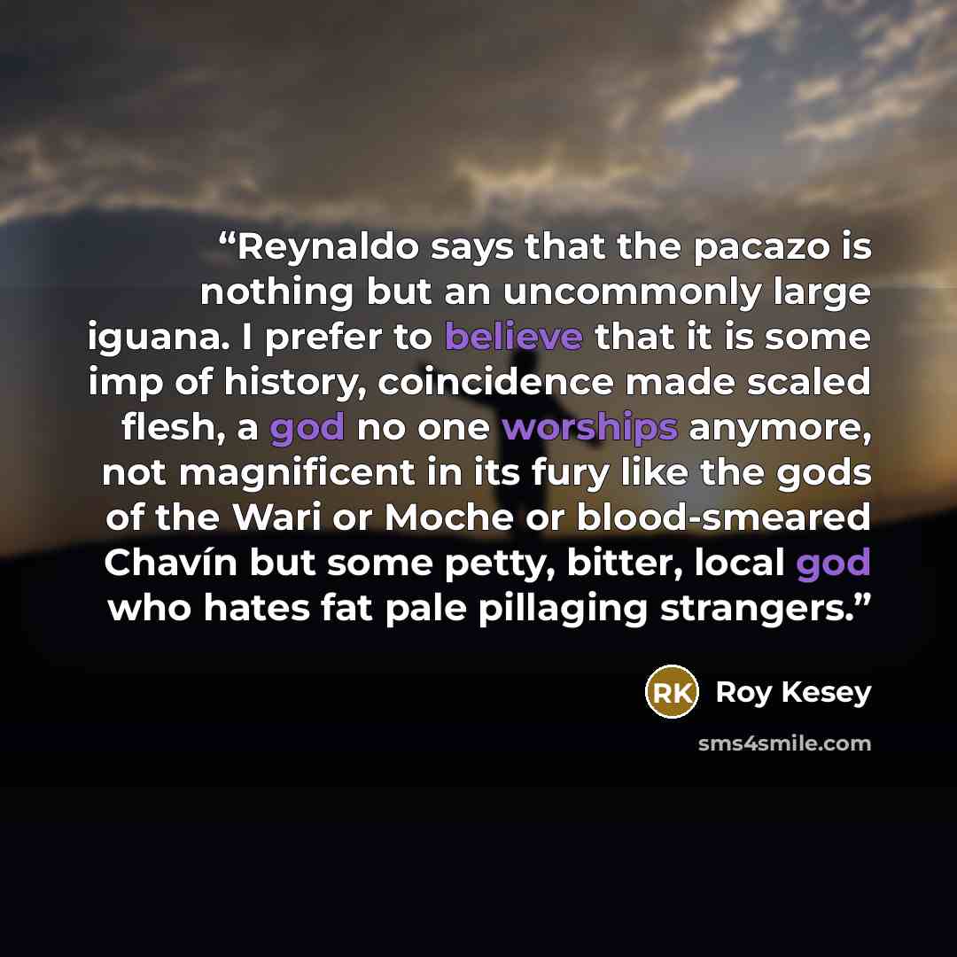 “Reynaldo says that the pacazo is nothing but an uncommonly large iguana. I prefer to believe that it is some imp of history, coincidence made scaled flesh, a god no one worships anymore, not magnificent in its fury like the gods of the Wari or Moche or blood-smeared Chavín but some petty, bitter…” quote by Roy Kesey