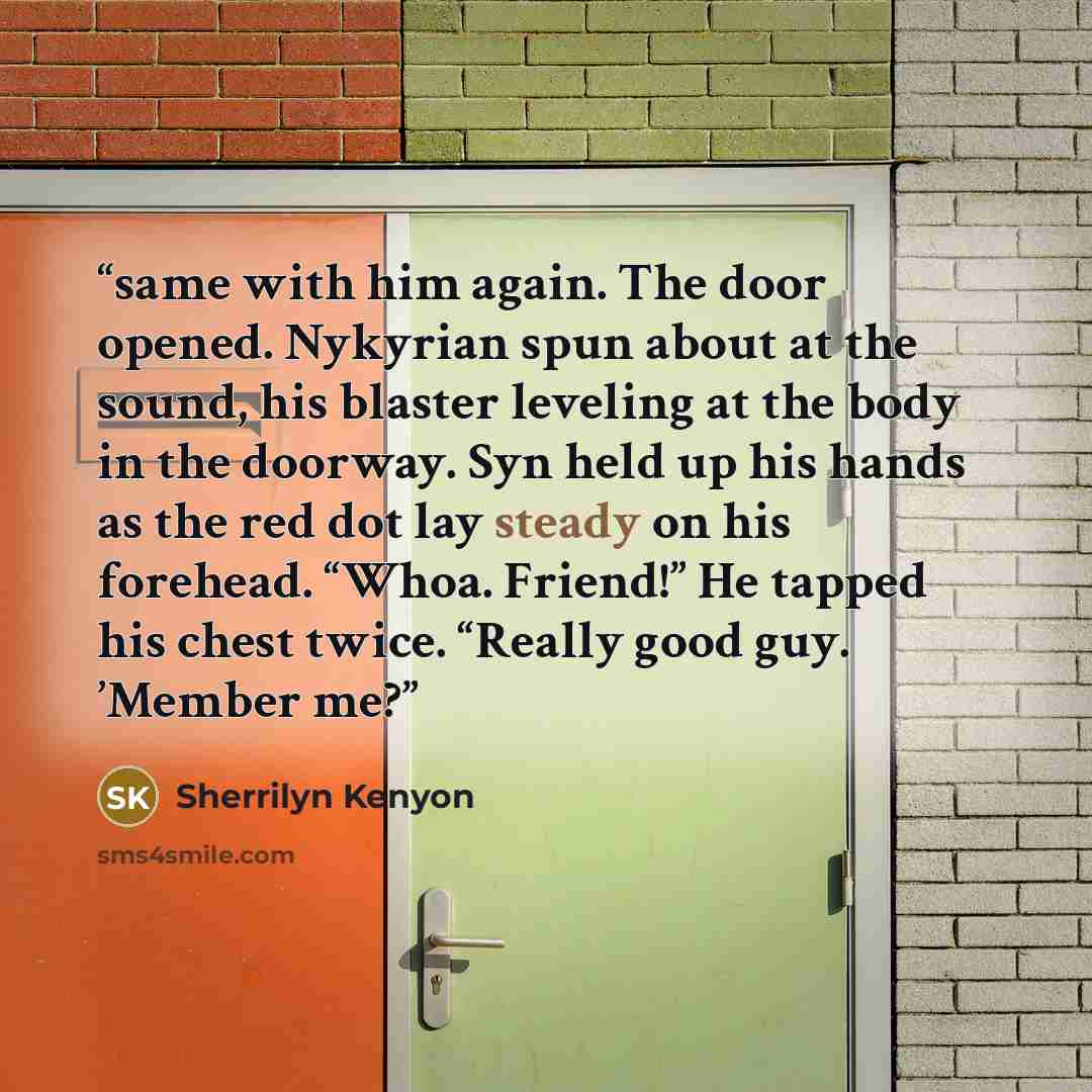 “same with him again. The door opened. Nykyrian spun about at the sound, his blaster leveling at the body in the doorway. Syn held up his hands as the red dot lay steady on his forehead. “Whoa. Friend!” He tapped his chest twice. “Really good guy. ’Member me?” quote by Sherrilyn Kenyon