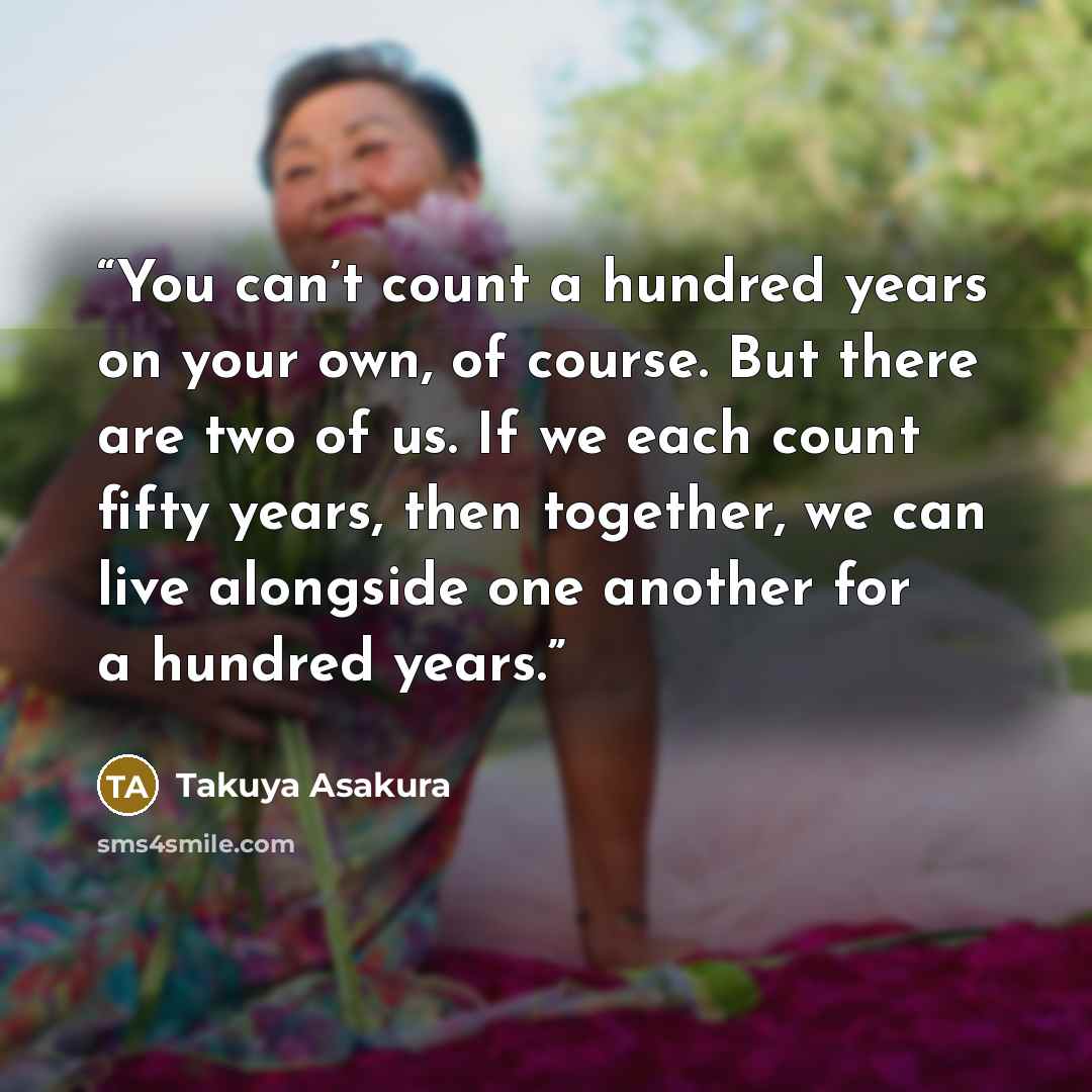 “You can’t count a hundred years on your own, of course. But there are two of us. If we each count fifty years, then together, we can live alongside one another for a hundred years.” quote by Takuya Asakura